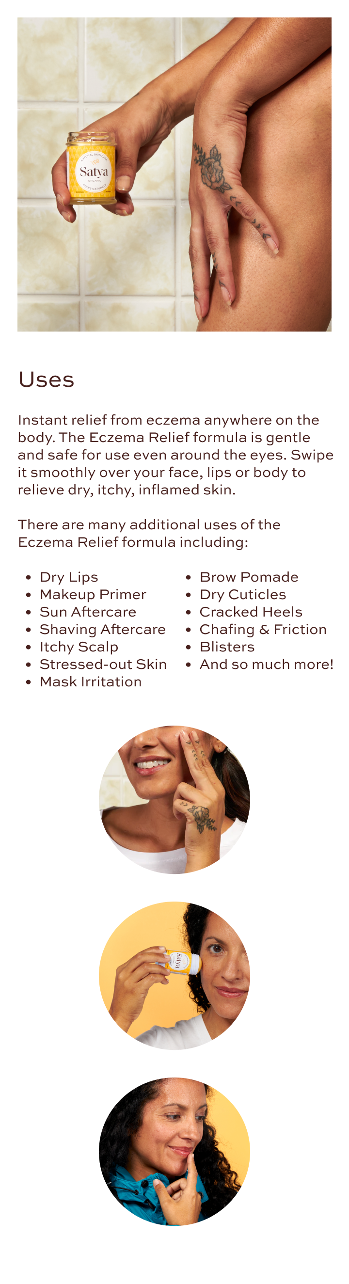 Uses- Instant relief from eczema anywhere on the body. The Eczema Relief formula is gentle and safe for use even around the eyes. Swipe it smoothly over your face, lips or body to relieve dry, itchy, inflamed skin. There are many additional uses of the Eczema Relief formula including: Dry lips, Makeup primer, Sun aftercare, Shaving aftercare, Itchy scalp, Stressed-out skin, Mask irritation, Brow pomade, Dry cuticles, Cracked heels, Chafing and friction, Blisters, and so much more!